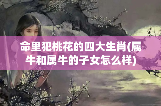 命里犯桃花的四大生肖(属牛和属牛的子女怎么样)