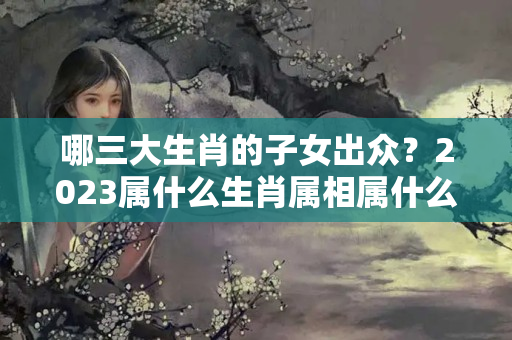 哪三大生肖的子女出众？2023属什么生肖属相属什么