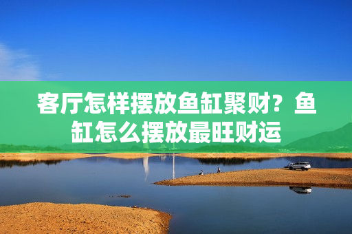 客厅怎样摆放鱼缸聚财？鱼缸怎么摆放最旺财运