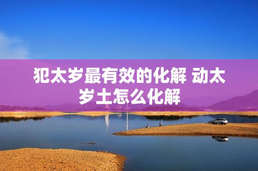 犯太岁最有效的化解 动太岁土怎么化解