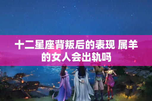 十二星座背叛后的表现 属羊的女人会出轨吗