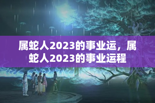 属蛇人2023的事业运，属蛇人2023的事业运程