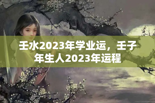 壬水2023年学业运，壬子年生人2023年运程