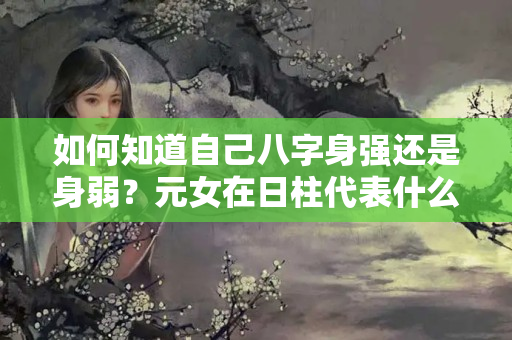 如何知道自己八字身强还是身弱？元女在日柱代表什么意思