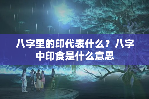 八字里的印代表什么？八字中印食是什么意思