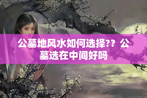 公墓地风水如何选择?？公墓选在中间好吗