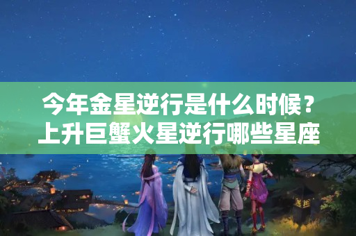 今年金星逆行是什么时候？上升巨蟹火星逆行哪些星座受影响