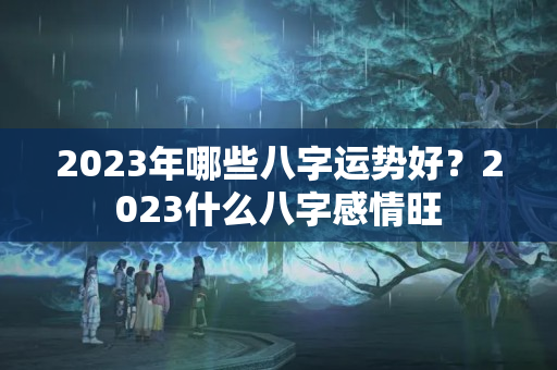 2023年哪些八字运势好？2023什么八字感情旺