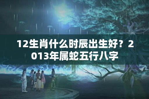 12生肖什么时辰出生好？2013年属蛇五行八字