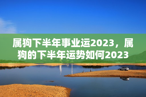 属狗下半年事业运2023，属狗的下半年运势如何2023