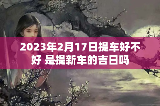 2023年2月17日提车好不好 是提新车的吉日吗