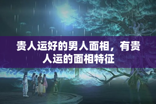 贵人运好的男人面相，有贵人运的面相特征