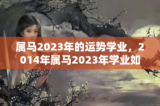 属马2023年的运势学业，2014年属马2023年学业如何