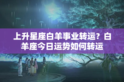 上升星座白羊事业转运？白羊座今日运势如何转运