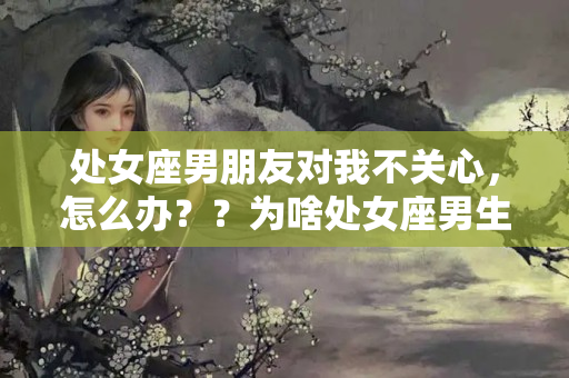 处女座男朋友对我不关心，怎么办？？为啥处女座男生很冷淡