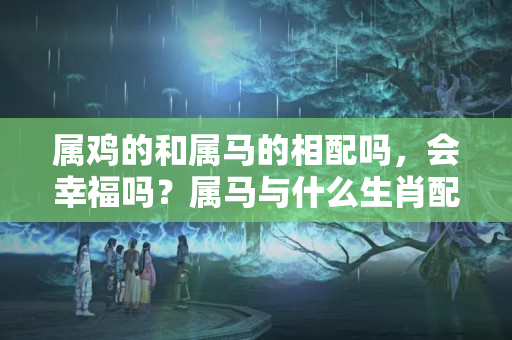 属鸡的和属马的相配吗，会幸福吗？属马与什么生肖配对