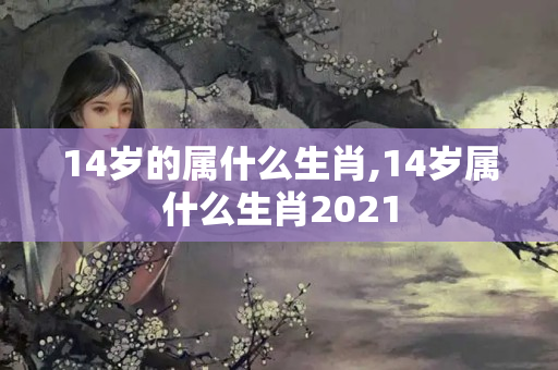 14岁的属什么生肖,14岁属什么生肖2021