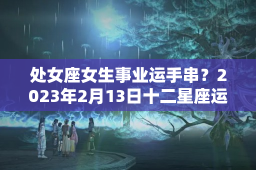 处女座女生事业运手串？2023年2月13日十二星座运势