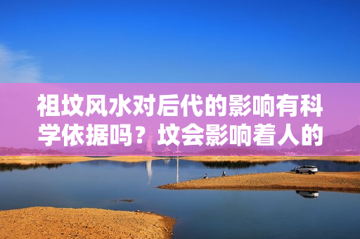 祖坟风水对后代的影响有科学依据吗？坟会影响着人的运气吗