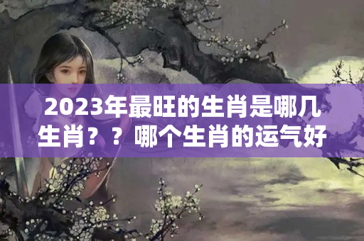 2023年最旺的生肖是哪几生肖？？哪个生肖的运气好