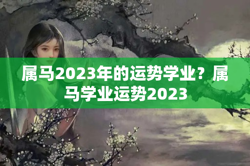 属马2023年的运势学业？属马学业运势2023