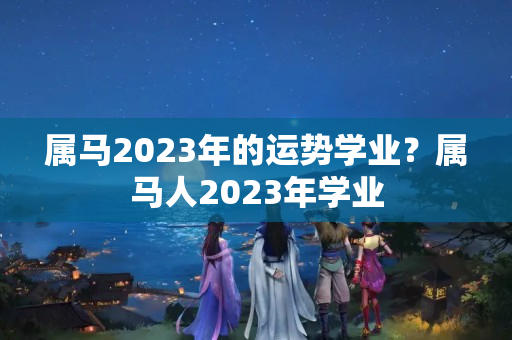 属马2023年的运势学业？属马人2023年学业