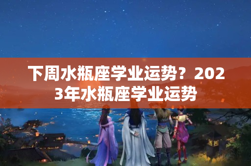 下周水瓶座学业运势？2023年水瓶座学业运势