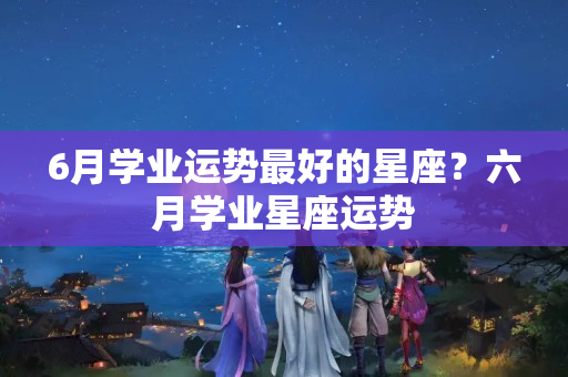 6月学业运势最好的星座？六月学业星座运势