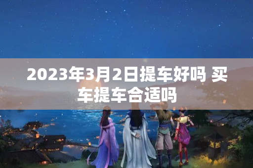 2023年3月2日提车好吗 买车提车合适吗