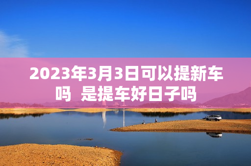 2023年3月3日可以提新车吗  是提车好日子吗