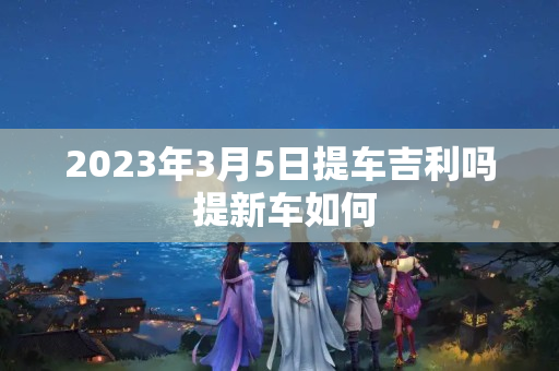 2023年3月5日提车吉利吗 提新车如何