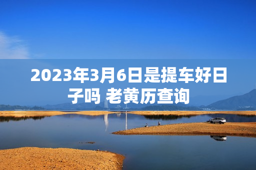 2023年3月6日是提车好日子吗 老黄历查询