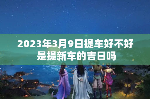 2023年3月9日提车好不好 是提新车的吉日吗