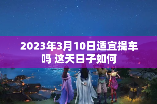 2023年3月10日适宜提车吗 这天日子如何