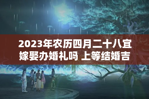 2023年农历四月二十八宜嫁娶办婚礼吗 上等结婚吉时查询