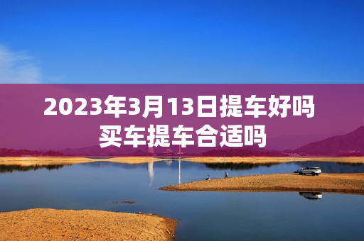 2023年3月13日提车好吗 买车提车合适吗