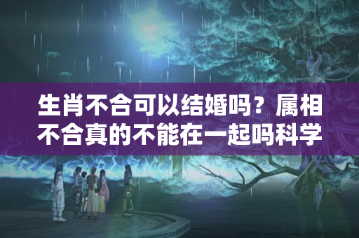 生肖不合可以结婚吗？属相不合真的不能在一起吗科学吗