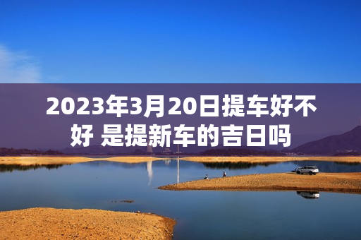 2023年3月20日提车好不好 是提新车的吉日吗