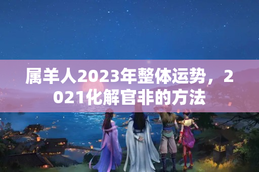 属羊人2023年整体运势，2021化解官非的方法