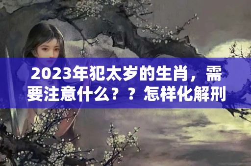 2023年犯太岁的生肖，需要注意什么？？怎样化解刑太岁2021