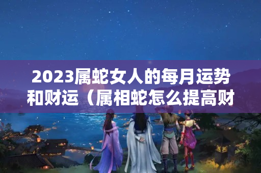 2023属蛇女人的每月运势和财运（属相蛇怎么提高财运）