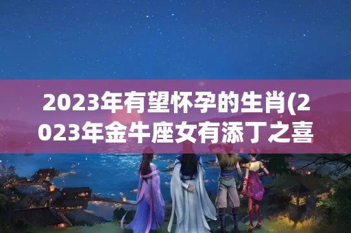 2023年有望怀孕的生肖(2023年金牛座女有添丁之喜吗)