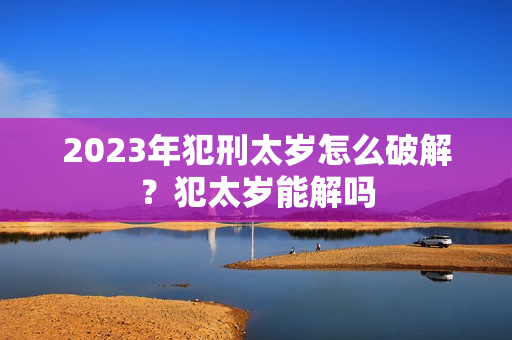 2023年犯刑太岁怎么破解？犯太岁能解吗