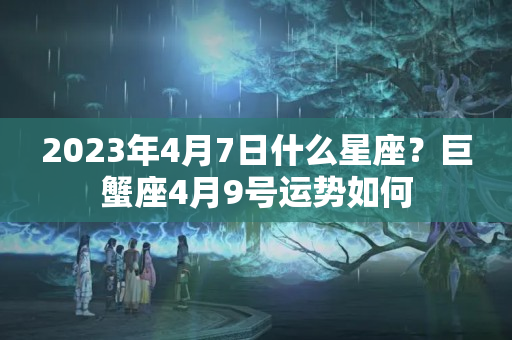 2023年4月7日什么星座？巨蟹座4月9号运势如何