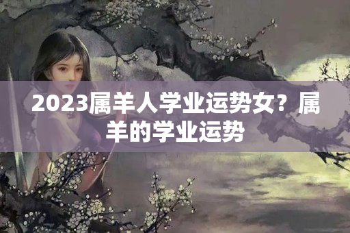 2023属羊人学业运势女？属羊的学业运势