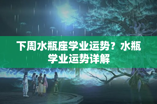 下周水瓶座学业运势？水瓶学业运势详解