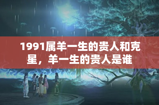 1991属羊一生的贵人和克星，羊一生的贵人是谁