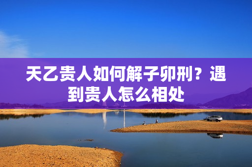 天乙贵人如何解子卯刑？遇到贵人怎么相处