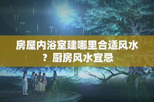 房屋内浴室建哪里合适风水？厨房风水宜忌