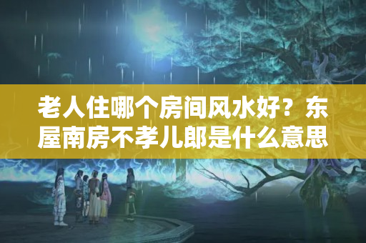 老人住哪个房间风水好？东屋南房不孝儿郎是什么意思